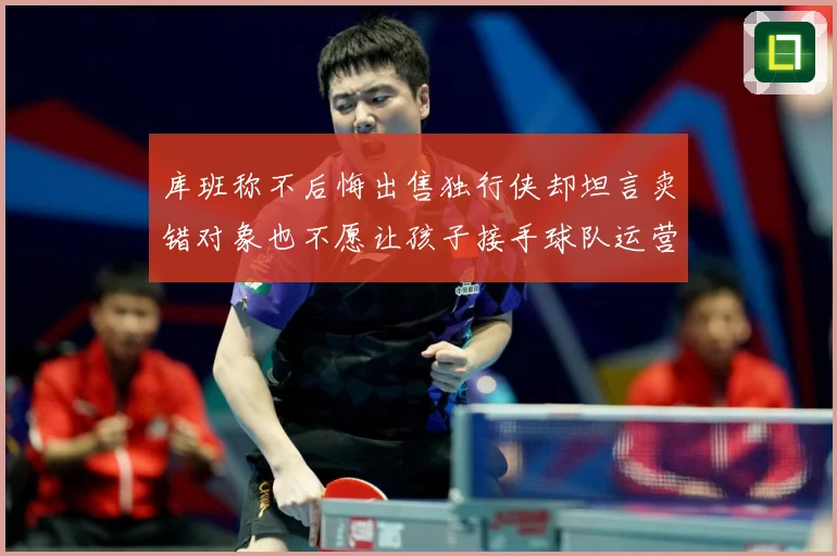 库班称不后悔出售独行侠却坦言卖错对象也不愿让孩子接手球队运营赛场复盘：最新赛事动态与深度分析