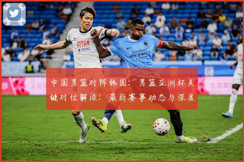 中国男篮对阵韩国：男篮亚洲杯关键对位解读：最新赛事动态与深度分析