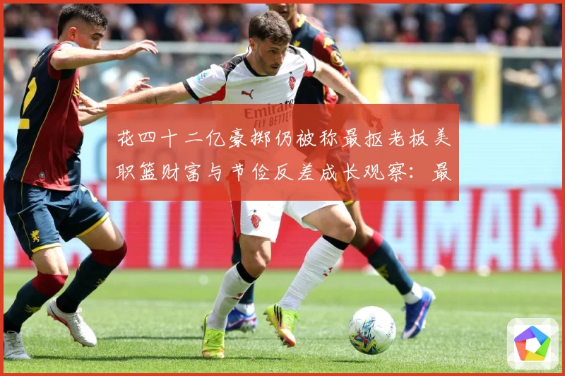 花四十二亿豪掷仍被称最抠老板美职篮财富与节俭反差成长观察：最新赛事动态与深度分析