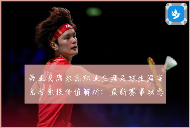 蒂亚戈席尔瓦职业生涯足球生涯高光与竞技价值解析：最新赛事动态与深度分析