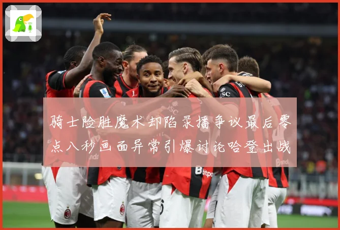 骑士险胜魔术却陷录播争议最后零点八秒画面异常引爆讨论哈登出战专题观察：最新赛事动态与深度分析
