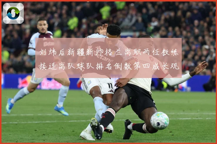 刘炜后新疆新帅格兰离职两任教练接连离队球队排名倒数第四成长观察：最新赛事动态与深度分析