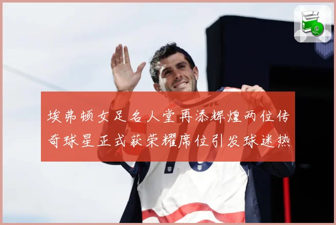 埃弗顿女足名人堂再添辉煌两位传奇球星正式获荣耀席位引发球迷热赛事前瞻：最新赛事动态与深度分析