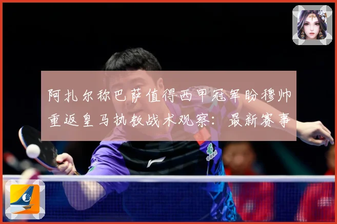 阿扎尔称巴萨值得西甲冠军盼穆帅重返皇马执教战术观察：最新赛事动态与深度分析