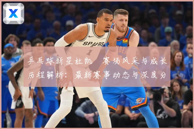 乒乓球新星杜凯琹赛场风采与成长历程解析：最新赛事动态与深度分析