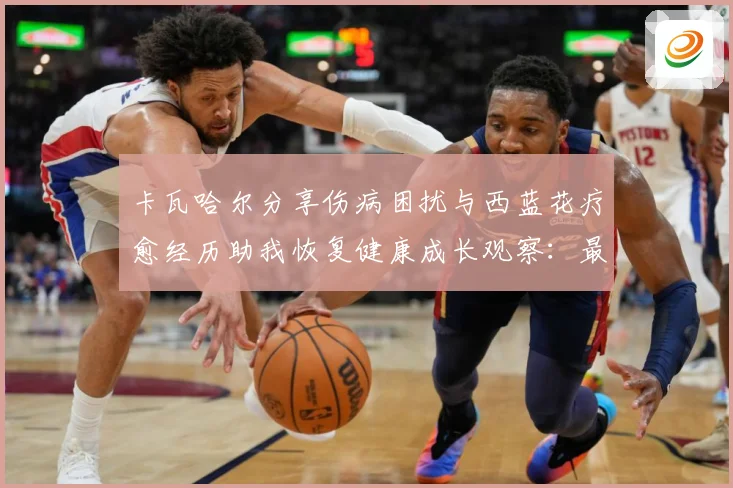 卡瓦哈尔分享伤病困扰与西蓝花疗愈经历助我恢复健康成长观察：最新赛事动态与深度分析