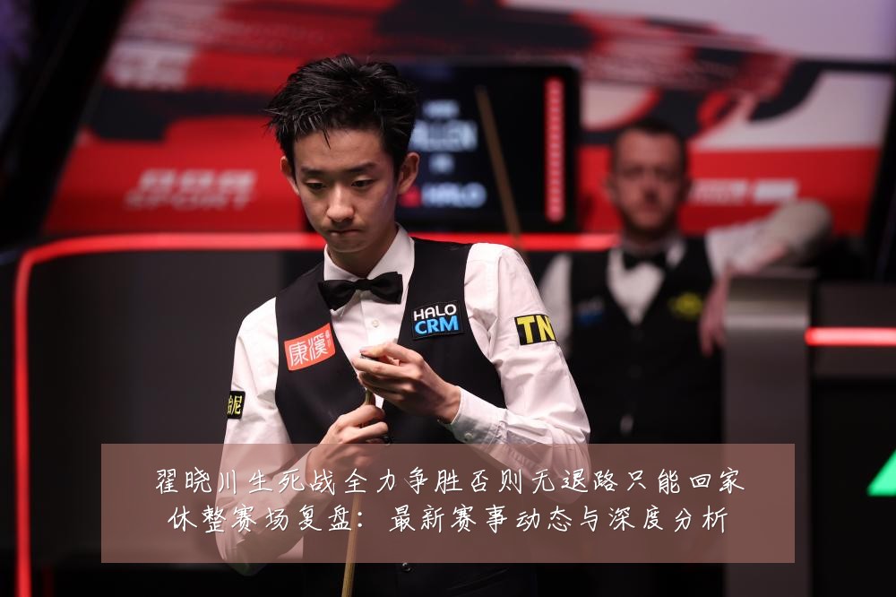 翟晓川生死战全力争胜否则无退路只能回家休整赛场复盘:最新赛事动态与深度分析
