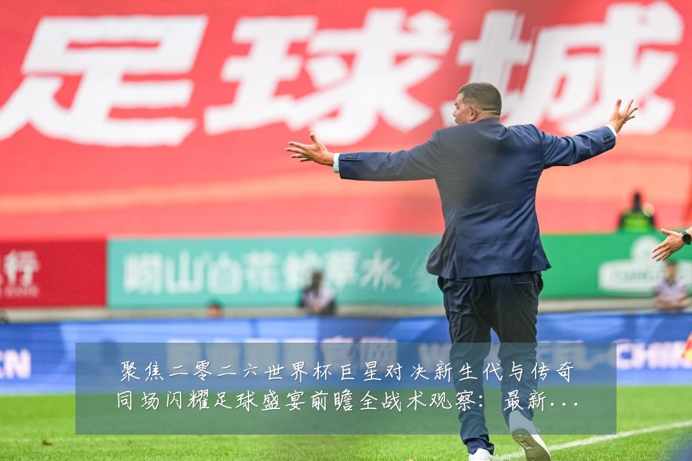 聚焦二零二六世界杯巨星对决新生代与传奇同场闪耀足球盛宴前瞻全战术观察:最新赛事动态与深度分析