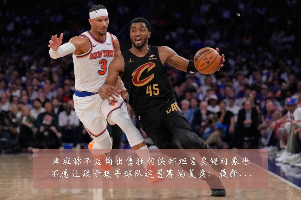 库班称不后悔出售独行侠却坦言卖错对象也不愿让孩子接手球队运营赛场复盘:最新赛事动态与深度分析