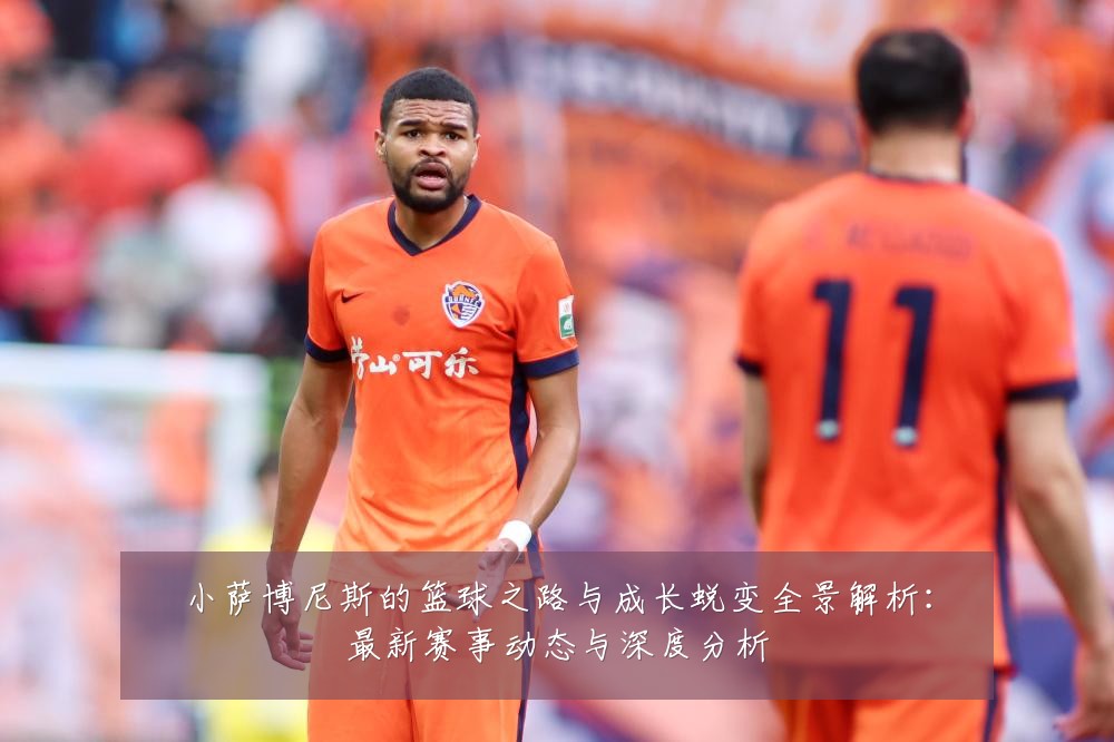小萨博尼斯的篮球之路与成长蜕变全景解析:最新赛事动态与深度分析