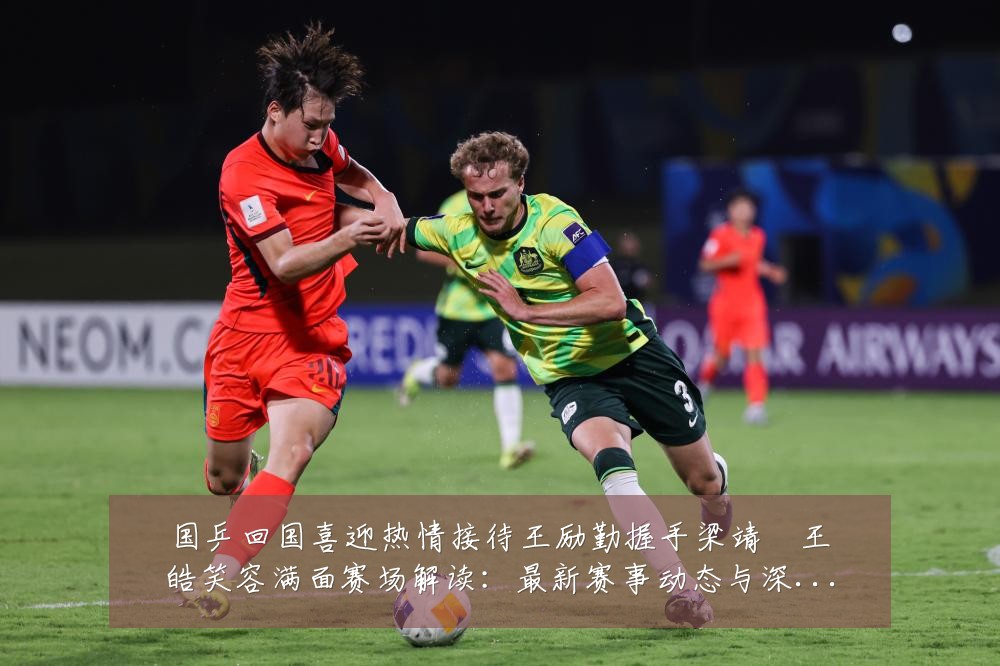 国乒回国喜迎热情接待王励勤握手梁靖崑王皓笑容满面赛场解读：最新赛事动态与深度分析
